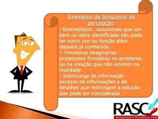 Exemplos de bloqueios de
         percepção:
Estereótipos : assumindo que um
item ou ideia identificado não pode
ter outro uso ou função além
daquela já conhecida.
 Fronteiras imaginárias :
projetamos fronteiras no problema
ou na solução que não existem na
realidade .
Sobrecarga de informação :
excesso de informações e de
detalhes que restringem a solução
que pode ser considerada .
 