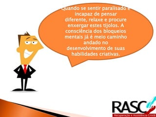 Quando se sentir paralisado e
     incapaz de pensar
 diferente, relaxe e procure
  enxergar estes tijolos. A
 consciência dos bloqueios
 mentais já é meio caminho
         andado no
  desenvolvimento de suas
    habilidades criativas.
 