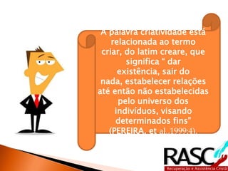 A palavra criatividade está
    relacionada ao termo
 criar, do latim creare, que
        significa “ dar
      existência, sair do
 nada, estabelecer relações
até então não estabelecidas
      pelo universo dos
     indivíduos, visando
     determinados fins”
   (PEREIRA, et al.,1999:4).
 