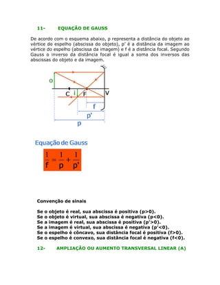 11-

EQUAÇÃO DE GAUSS

De acordo com o esquema abaixo, p representa a distância do objeto ao
vértice do espelho (abscissa do objeto), p’ é a distância da imagem ao
vértice do espelho (abscissa da imagem) e f é a distância focal. Segundo
Gauss o inverso da distância focal é igual a soma dos inversos das
abscissas do objeto e da imagem.

Convenção de sinais
Se
Se
Se
Se
Se
Se

o
o
a
a
o
o

12-

objeto é real, sua abscissa é positiva (p>0).
objeto é virtual, sua abscissa é negativa (p<0).
imagem é real, sua abscissa é positiva (p’>0).
imagem é virtual, sua abscissa é negativa (p’<0).
espelho é côncavo, sua distância focal é positiva (f>0).
espelho é convexo, sua distância focal é negativa (f<0).
AMPLIAÇÃO OU AUMENTO TRANSVERSAL LINEAR (A)

 