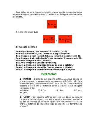 Para saber se uma imagem é maior, menor ou do mesmo tamanho
do que o objeto, devemos dividir o tamanho da imagem pelo tamanho
do objeto.

A =

i
o

É fácil demonstrar que:

- p,
A =
p

e

A =

f
f -p

Convenção de sinais
Se
Se
Se
Se
Se
Se
Se
Se
Se

o objeto é real, seu tamanho é positivo (o>0).
o objeto é virtual, seu tamanho é negativo (o<0).
a imagem é real (invertida), seu tamanho é positivo (i>0).
a imagem é virtual (direita), seu tamanho é negativo (i<0).
A>0 a imagem é real (direita).
A<0 a imagem é virtual (invertida).
A>1 a imagem é ampliada (maior do que o objeto).
A<1 a imagem é reduzida (menor do que o objeto).
A=1 a imagem é do mesmo tamanho do que o objeto.

EXERCÍCIOS
1- (MACK) – Diante de um espelho esférico côncavo coloca-se
um objeto real no ponto médio do segmento definido pelo foco
principal e pelo centro de curvatura. Se o raio de curvatura desse
espelho é de 2,4m, a distância entre o objeto e sua imagem
conjugada é de:
a) 0,60m.
b) 1,2m.
c) 1,8m.
d) 2,4m.
e) 3,6m.
2- (UFSC) – Um espelho esférico convexo tem 20cm de raio de
curvatura. Se um objeto com 5,0cm de altura estiver colocado a
15 cm do vértice do espelho, qual será, em módulo, a razão
entre a distância da imagem obtida ao espelho e o tamanho da
imagem?

 
