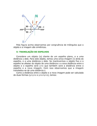 Pela figura acima observamos por congruência de triângulos que o
objeto e a imagem são simétricos.
5- TRANSLAÇÃO DE ESPELHOS
Considere um objeto (o) diante de um espelho plano, e a uma
distância y dele. Para este objeto, temos uma única imagem (i) atrás do
espelho, e a uma distância y dele. Se mantivermos o objeto fixo e o
espelho se afastar do objeto de uma distância x a nova distância entre o
objeto e o espelho será y+x que também será a distância entre o
espelho e a nova imagem. Com isso observamos que a imagem
transladou-se de uma distância z.
Como a distância entre o objeto e a nova imagem pode ser calculada
de duas formas (y+y+z e y+x+y+x), temos:

 