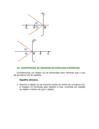 10- CONSTRUÇÃO DE IMAGENS EM ESPELHOS ESFÉRICOS.
Consideremos um objeto (o) de dimensões bem menores que o raio
de curvatura (R) do espelho.
• Espelho côncavo.
1- Quando o objeto (o) se encontra antes do centro de curvatura (C),
a imagem (i) fornecida pelo espelho é real, invertida em relação
ao objeto e menor do que o objeto.
 