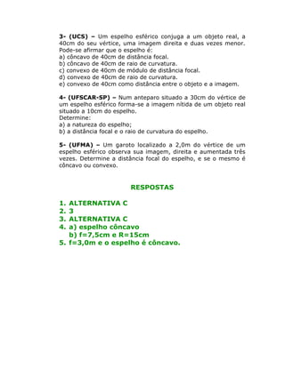 3- (UCS) – Um espelho esférico conjuga a um objeto real, a
40cm do seu vértice, uma imagem direita e duas vezes menor.
Pode-se afirmar que o espelho é:
a) côncavo de 40cm de distância focal.
b) côncavo de 40cm de raio de curvatura.
c) convexo de 40cm de módulo de distância focal.
d) convexo de 40cm de raio de curvatura.
e) convexo de 40cm como distância entre o objeto e a imagem.
4- (UFSCAR-SP) – Num anteparo situado a 30cm do vértice de
um espelho esférico forma-se a imagem nítida de um objeto real
situado a 10cm do espelho.
Determine:
a) a natureza do espelho;
b) a distância focal e o raio de curvatura do espelho.
5- (UFMA) – Um garoto localizado a 2,0m do vértice de um
espelho esférico observa sua imagem, direita e aumentada três
vezes. Determine a distância focal do espelho, e se o mesmo é
côncavo ou convexo.
RESPOSTAS
1. ALTERNATIVA C
2. 3
3. ALTERNATIVA C
4. a) espelho côncavo
b) f=7,5cm e R=15cm
5. f=3,0m e o espelho é côncavo.
 