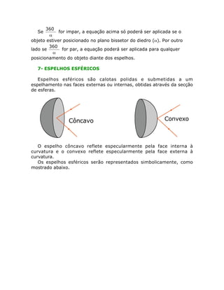 Se
a
°360
for impar, a equação acima só poderá ser aplicada se o
objeto estiver posicionado no plano bissetor do diedro (a). Por outro
lado se
a
°360
for par, a equação poderá ser aplicada para qualquer
posicionamento do objeto diante dos espelhos.
7- ESPELHOS ESFÉRICOS
Espelhos esféricos são calotas polidas e submetidas a um
espelhamento nas faces externas ou internas, obtidas através da secção
de esferas.
O espelho côncavo reflete especularmente pela face interna à
curvatura e o convexo reflete especularmente pela face externa à
curvatura.
Os espelhos esféricos serão representados simbolicamente, como
mostrado abaixo.
 