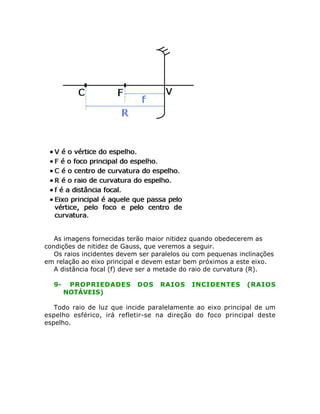 As imagens fornecidas terão maior nitidez quando obedecerem as
condições de nitidez de Gauss, que veremos a seguir.
Os raios incidentes devem ser paralelos ou com pequenas inclinações
em relação ao eixo principal e devem estar bem próximos a este eixo.
A distância focal (f) deve ser a metade do raio de curvatura (R).
9- PROPRIEDADES DOS RAIOS INCIDENTES (RAIOS
NOTÁVEIS)
Todo raio de luz que incide paralelamente ao eixo principal de um
espelho esférico, irá refletir-se na direção do foco principal deste
espelho.
 