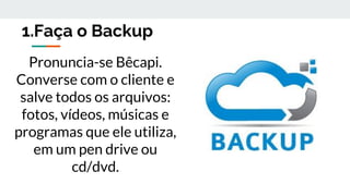 1.Faça o Backup
Pronuncia-se Bêcapi.
Converse com o cliente e
salve todos os arquivos:
fotos, vídeos, músicas e
programas que ele utiliza,
em um pen drive ou
cd/dvd.
 