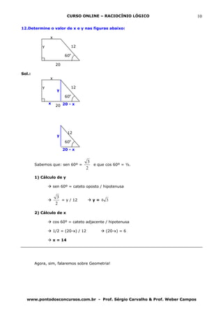 CURSO ONLINE – RACIOCÍNIO LÓGICO                  10

12.Determine o valor de x e y nas figuras abaixo:

               x

           y                    12

                          60o

                    20

Sol.:
               x

           y                    12
                     y
                          60o
               x
                    20 20 - x




                            12
                     y
                          60o

                         20 - x


                                      3
        Sabemos que: sen 60º =          e que cos 60º = ½.
                                     2

        1) Cálculo de y

                   sen 60º = cateto oposto / hipotenusa

                     3
                       = y / 12         y= 6 3
                    2

        2) Cálculo de x

                   cos 60º = cateto adjacente / hipotenusa

                   1/2 = (20-x) / 12          (20-x) = 6

                   x = 14




        Agora, sim, falaremos sobre Geometria!




  www.pontodosconcursos.com.br - Prof. Sérgio Carvalho & Prof. Weber Campos
 