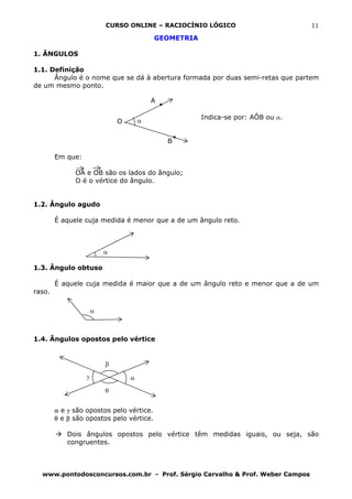 CURSO ONLINE – RACIOCÍNIO LÓGICO                       11
                                          GEOMETRIA

1. ÂNGULOS

1.1. Definição
      Ângulo é o nome que se dá à abertura formada por duas semi-retas que partem
de um mesmo ponto.

                                          A

                                                      Indica-se por: AÔB ou α.
                              O       α


                                              B

        Em que:

              OA e OB são os lados do ângulo;
              O é o vértice do ângulo.


1.2. Ângulo agudo

        É aquele cuja medida é menor que a de um ângulo reto.



                          α

1.3. Ângulo obtuso

        É aquele cuja medida é maior que a de um ângulo reto e menor que a de um
raso.

                      α



1.4. Ângulos opostos pelo vértice


                          β
                  γ               α
                          θ


        α e γ são opostos pelo vértice.
        θ e β são opostos pelo vértice.

           Dois ângulos opostos pelo vértice têm medidas iguais, ou seja, são
           congruentes.



  www.pontodosconcursos.com.br - Prof. Sérgio Carvalho & Prof. Weber Campos
 