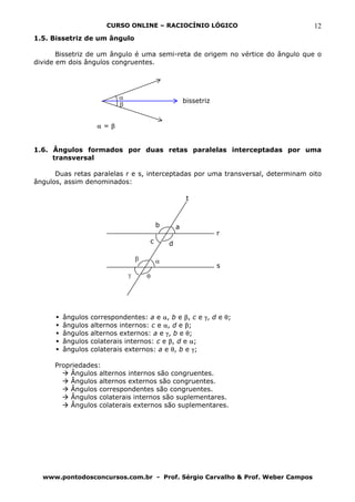 CURSO ONLINE – RACIOCÍNIO LÓGICO                          12
1.5. Bissetriz de um ângulo

       Bissetriz de um ângulo é uma semi-reta de origem no vértice do ângulo que o
divide em dois ângulos congruentes.




                          α
                                                      bissetriz
                          β


                    α=β


1.6. Ângulos formados por duas retas paralelas interceptadas por uma
     transversal

      Duas retas paralelas r e s, interceptadas por uma transversal, determinam oito
ângulos, assim denominados:

                                                       t



                                          b       a
                                                                  r
                                      c       d

                                  β       α
                                                                  s
                              γ       θ




        ângulos   correspondentes: a e α, b e β, c e γ, d e θ;
        ângulos   alternos internos: c e α, d e β;
        ângulos   alternos externos: a e γ, b e θ;
        ângulos   colaterais internos: c e β, d e α;
        ângulos   colaterais externos: a e θ, b e γ;

      Propriedades:
          Ângulos alternos internos são congruentes.
          Ângulos alternos externos são congruentes.
          Ângulos correspondentes são congruentes.
          Ângulos colaterais internos são suplementares.
          Ângulos colaterais externos são suplementares.




  www.pontodosconcursos.com.br - Prof. Sérgio Carvalho & Prof. Weber Campos
 