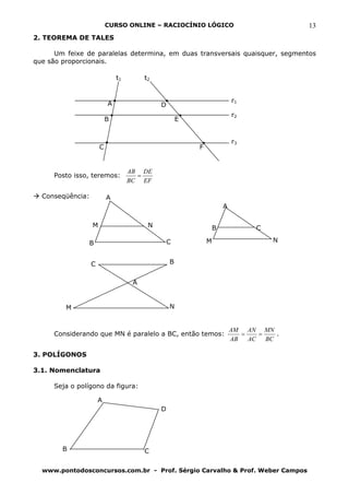 CURSO ONLINE – RACIOCÍNIO LÓGICO                              13
2. TEOREMA DE TALES

      Um feixe de paralelas determina, em duas transversais quaisquer, segmentos
que são proporcionais.

                              t1        t2



                          A                                              r1
                                             D
                                                                         r2
                          B                          E


                                                                         r3
                      C                                  F


                                   AB DE
     Posto isso, teremos:            =
                                   BC EF

  Conseqüência:           A
                                                                     A

                  M                      N                       B             C

               B                                 C           M                     N


                  C                              B


                                    A


         M                                       N


                                                                         AM AN MN
     Considerando que MN é paralelo a BC, então temos:                      =   =   .
                                                                         AB   AC BC

3. POLÍGONOS

3.1. Nomenclatura

     Seja o polígono da figura:

                      A
                                             D




        B                               C

  www.pontodosconcursos.com.br - Prof. Sérgio Carvalho & Prof. Weber Campos
 