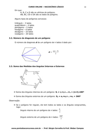 CURSO ONLINE – RACIOCÍNIO LÓGICO                   14
     Em que:
          A, B, C e D são os vértices do polígono.
          AB, BC, CD e DA são os lados do polígono.

     Alguns tipos de polígonos convexos:

     triângulo – 3 lados
     quadrilátero – 4 lados
     pentágono – 5 lados
     hexágono – 6 lados
     decágono – 10 lados
     icoságono – 20 lados

3.2. Número de diagonais de um polígono

     O número de diagonais d de um polígono de n lados é dado por:



                                                            n(n − 3)
                                                       d=
                                                               2




3.3. Soma das Medidas dos ângulos Internos e Externos

                        e1
                                  in        en
                        i1
              e2
                   i2                        i5
              e3         i3                       e5
                                       i4
                                  e4

      Soma dos ângulos internos de um polígono: Si = i1+i2+...+in = (n-2).180º

      Soma dos ângulos externos de um polígono: Se = e1+e2+...+en = 360º

Observação:

       Se o polígono for regular, ele tem todos os lados e os ângulos congruentes,
       logo:
                                                      S
           ângulo interno de um polígono de n lados: i
                                                      n

                                                                       360º
              ângulo externo de um polígono de n lados:
                                                                        2




  www.pontodosconcursos.com.br - Prof. Sérgio Carvalho & Prof. Weber Campos
 