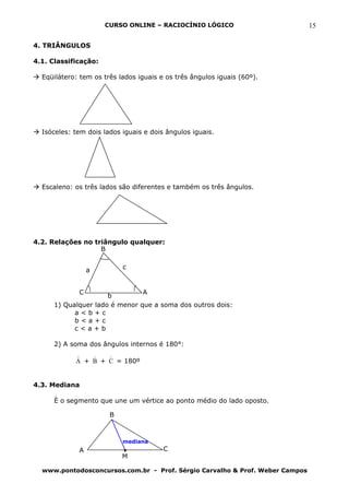 CURSO ONLINE – RACIOCÍNIO LÓGICO                        15

4. TRIÂNGULOS

4.1. Classificação:

  Eqüilátero: tem os três lados iguais e os três ângulos iguais (60º).




  Isóceles: tem dois lados iguais e dois ângulos iguais.




  Escaleno: os três lados são diferentes e também os três ângulos.




4.2. Relações no triângulo qualquer:
                   B


                 a         c


             C                  A
                      b
      1) Qualquer lado é menor que a soma dos outros dois:
            a<b+c
            b<a+c
            c<a+b

      2) A soma dos ângulos internos é 180°:
            )   )   )
            A + B + C = 180º


4.3. Mediana

      È o segmento que une um vértice ao ponto médio do lado oposto.

                       B



                           mediana
             A                          C
                           M

  www.pontodosconcursos.com.br - Prof. Sérgio Carvalho & Prof. Weber Campos
 