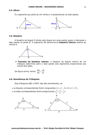 CURSO ONLINE – RACIOCÍNIO LÓGICO                           16
4.4. Altura

      É o segmento que parte de um vértice e é perpendicular ao lado oposto.

                      B                                     B


                                                       altura
                          altura

          A                              C                                     C
                      H                                     H        A



4.5. Bissetriz

       A bissetriz do ângulo Â divide este ângulo em duas partes iguais e intercepta o
lado oposto no ponto D. O segmento AD denomina-se bissetriz interna relativa ao
vértice A.
                     A




              C                              B
                            D

           Teorema da bissetriz interna: a bissetriz do ângulo interno de um
          triângulo determina sobre o lado oposto dois segmentos proporcionais aos
          outros dois lados.

                                    BD AB
      Da figura acima, temos:         =
                                    DC AC


4.6. Semelhança de Triângulos

      Dois triângulos ABC e A’B’C’ são dito semelhantes, se:
                                                      ) )     ) )     ) )
   • os ângulos correspondentes forem congruentes ( A = A' , B = B' e C = C' ).
                                                   a b c
   • os lados correspondentes forem proporcionais ( = = ).
                                                   a ' b' c '
                                                                A’
                  A

              b                 c                     b’                  c’


      C                              B
                  a                                                                B’
                                                 C’
                                                                     a’




  www.pontodosconcursos.com.br - Prof. Sérgio Carvalho & Prof. Weber Campos
 