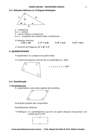 CURSO ONLINE – RACIOCÍNIO LÓGICO                                    17
4.7. Relações Métricas no Triângulo Retângulo


         c                         b
                  h

             m                 n
                           a

     a – hipotenusa
     b e c – catetos
     h – altura relativa a hipotenusa
     m e n – projeções dos catetos sobre a hipotenusa

        Relações métricas:
            1) bc = ah                  2) c2 = a.m         3) b2 = a.n          4) h2 = m.n

        Teorema de Pitágoras: a2 = b2 + c2

5. QUADRILÁTEROS

        Quadrilátero é o polígono de quatro lados.

        A soma dos ângulos internos de um quadrilátero é: 360º.

                      i1           i4
                                                      i1 + i2 + i3 + i4 = 360º
                 i2

                                        i3



5.1. Classificação

  Paralelogramo
     É o quadrilátero cujos lados opostos são paralelos.




     Os ângulos opostos são congruentes.

     Paralelogramos Notáveis

        Retângulo: é o paralelogramo que tem os quatro ângulos congruentes e de
                   medida igual a 90º.




  www.pontodosconcursos.com.br - Prof. Sérgio Carvalho & Prof. Weber Campos
 