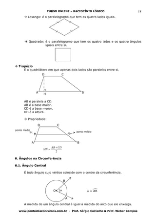 CURSO ONLINE – RACIOCÍNIO LÓGICO                  18
         Losango: é o paralelogramo que tem os quatro lados iguais.




         Quadrado: é o paralelogramo que tem os quatro lados e os quatro ângulos
                   iguais entre si.




  Trapézio
     É o quadrilátero em que apenas dois lados são paralelos entre si.
                          D                C




                  A                                           B
                          H

      AB é paralela a CD.
      AB é a base maior.
      CD é a base menor.
      DH é a altura.

         Propriedade:

                      D               C
ponto médio
                                                          ponto médio
                  M                                   N


              A                                           B
                                 AB + CD
                          MN =
                                    2

6. Ângulos na Circunferência

6.1. Ângulo Central

      É todo ângulo cujo vértice coincide com o centro da circunferência.

                                              B


                                  O       α                       α = AB

                                                  A

      A medida de um ângulo central é igual à medida do arco que ele enxerga.

  www.pontodosconcursos.com.br - Prof. Sérgio Carvalho & Prof. Weber Campos
 