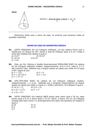 CURSO ONLINE – RACIOCÍNIO LÓGICO                       23

   Cone



                                     Volume = área da base x altura = πr2 . h
                  h
                                                      3                  3


                      r



      Partiremos direto para o dever de casa, na próxima aula traremos todas as
questões resolvidas.



                          DEVER DE CASA DE GEOMETRIA BÁSICA

01. (AFTN 1998/ESAF) Em um triângulo retângulo, um dos catetos forma com a
   hipotenusa um ângulo de 45º. Sendo a área do triângulo igual a 8 cm2, então a
   soma das medidas dos catetos é igual a:
  a) 8 cm2                   d) 16 cm2
  b) 16 cm             e) 8 cm
  c) 4 cm

02. (Esp. em Pol. Públicas e Gestão Governamental MPOG/2000 ESAF) Os catetos
   de um triângulo retângulo medem, respectivamente, A+X e A+Y, onde A, X e Y
   são números reais. Sabendo que o ângulo oposto ao cateto que mede A+X é igual
   a 45º, segue-se que:
  a) Y = -2 X                d) Y = X
  b) Y = (31/2)/2 X          e) Y = 2 X
  c) Y = 31/2 X

03. (AFC-STN-2000 ESAF) Os catetos de um triângulo retângulo medem,
   respectivamente, x e (y-2). Sabendo que a tangente trigonométrica do ângulo
   oposto ao cateto que mede x é igual a 1, então o perímetro do triângulo é igual a
  a) 2y (x + 1)         d) 2 (x + y)
  b) y (2 + 2 2 )       e) x2 + y2
  c) x (2 + 2 )

04. (AFTN 1998/ESAF) Um trapézio ABCD possui base maior igual a 20 cm, base
   menor igual a 8 cm e altura igual a 15 cm. Assim, a altura, em cm, do triângulo
   limitado pela base menor e o prolongamento dos lados não paralelos do trapézio é
   igual a:
  a) 10                 d) 17
  b) 5                  e) 12
  c) 7




  www.pontodosconcursos.com.br - Prof. Sérgio Carvalho & Prof. Weber Campos
 