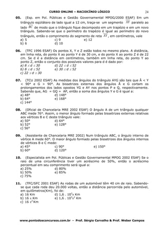CURSO ONLINE – RACIOCÍNIO LÓGICO                            24
05.   (Esp. em Pol. Públicas e Gestão Governamental MPOG/2000 ESAF) Em um
   triângulo eqüilátero de lado igual a 12 cm, traça-se um segmento XY paralelo ao
   lado BC de modo que o triângulo fique decomposto em um trapézio e em um novo
   triângulo. Sabendo-se que o perímetro do trapézio é igual ao perímetro do novo
  triângulo, então o comprimento do segmento de reta XY , em centímetros, vale
  a) 5                  c) 9             e) 12
  b) 6                  d) 10

06. (TFC 1996 ESAF) Os pontos X, Y e Z estão todos no mesmo plano. A distância,
   em linha reta, do ponto X ao ponto Y é de 30 cm, e do ponto X ao ponto Z é de 22
   cm. Se d é a distância em centímetros, também em linha reta, do ponto Y ao
   ponto Z, então o conjunto dos possíveis valores para d é dado por:
  a) 8 ≤ d ≤ 30          d) 22 ≤ d ≤ 52
  b) 8 ≤ d ≤ 52          e) 30 ≤ d ≤ 52
  c) 22 ≤ d ≤ 30

07. (TCU 2002 ESAF) As medidas dos ângulos do triângulo AYG são tais que Â < Y
   < 90° e G > 90°. As bissetrizes externas dos ângulos Â e G cortam os
   prolongamentos dos lados opostos YG e AY nos pontos P e Q, respectivamente.
   Sabendo que, AG = GQ = AP, então a soma dos ângulos Y e G é igual a:
  a) 48°               d) 148°
  b) 64°               e) 168°
  c) 144°

08. (Oficial de Chancelaria MRE 2002 ESAF) O ângulo A de um triângulo qualquer
   ABC mede 76°. Assim, o menor ângulo formado pelas bissetrizes externas relativas
   aos vértices B e C deste triângulo vale:
  a) 50°                 d) 64°
  b) 52°                 e) 128°
  c) 56°

09. (Assistente de Chancelaria MRE 2002) Num triângulo ABC, o ângulo interno de
   vértice A mede 60°. O maior ângulo formado pelas bissetrizes dos ângulos internos
   de vértices B e C mede:
  a) 45°                c) 90°                  e) 150°
  b) 60°                d) 120°

10. (Especialista em Pol. Públicas e Gestão Governamental MPOG 2002 ESAF) Se o
   raio de uma circunferência tiver um acréscimo de 50%, então o acréscimo
   percentual em seu comprimento será igual a:
  a) 25%               d) 80%
  b) 50%               e) 85%
  c) 75%

11. (TFC/SFC 2001 ESAF) As rodas de um automóvel têm 40 cm de raio. Sabendo-
   se que cada roda deu 20.000 voltas, então a distância percorrida pelo automóvel,
   em quilômetros(Km), foi de:
  a) 16 Km             d) 1,6 . 103π Km
  b) 16 π Km           e) 1,6 . 103π2 Km
          2
  c) 16 π Km




  www.pontodosconcursos.com.br - Prof. Sérgio Carvalho & Prof. Weber Campos
 