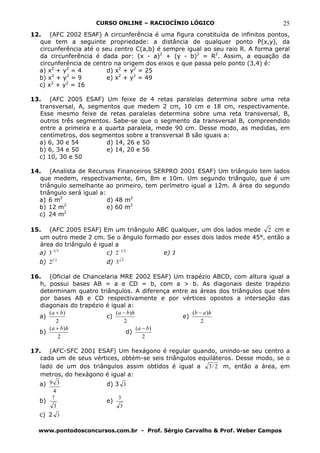CURSO ONLINE – RACIOCÍNIO LÓGICO                             25
12. (AFC 2002 ESAF) A circunferência é uma figura constituída de infinitos pontos,
   que tem a seguinte propriedade: a distância de qualquer ponto P(x,y), da
   circunferência até o seu centro C(a,b) é sempre igual ao seu raio R. A forma geral
   da circunferência é dada por: (x - a)2 + (y - b)2 = R2. Assim, a equação da
   circunferência de centro na origem dos eixos e que passa pelo ponto (3,4) é:
  a) x2 + y2 = 4         d) x2 + y2 = 25
       2    2
  b) x + y = 9           e) x2 + y2 = 49
  c) x2 + y2 = 16

13. (AFC 2005 ESAF) Um feixe de 4 retas paralelas determina sobre uma reta
   transversal, A, segmentos que medem 2 cm, 10 cm e 18 cm, respectivamente.
   Esse mesmo feixe de retas paralelas determina sobre uma reta transversal, B,
   outros três segmentos. Sabe-se que o segmento da transversal B, compreendido
   entre a primeira e a quarta paralela, mede 90 cm. Desse modo, as medidas, em
   centímetros, dos segmentos sobre a transversal B são iguais a:
  a) 6, 30 e 54         d) 14, 26 e 50
  b) 6, 34 e 50         e) 14, 20 e 56
  c) 10, 30 e 50

14. (Analista de Recursos Financeiros SERPRO 2001 ESAF) Um triângulo tem lados
   que medem, respectivamente, 6m, 8m e 10m. Um segundo triângulo, que é um
   triângulo semelhante ao primeiro, tem perímetro igual a 12m. A área do segundo
   triângulo será igual a:
  a) 6 m2                  d) 48 m2
           2
  b) 12 m                  e) 60 m2
  c) 24 m2

15. (AFC 2005 ESAF) Em um triângulo ABC qualquer, um dos lados mede 2 cm e
   um outro mede 2 cm. Se o ângulo formado por esses dois lados mede 45°, então a
   área do triângulo é igual a
  a) 3−1 3                c) 2 −1 2     e) 1
   b) 21 2              d) 3     2



16. (Oficial de Chancelaria MRE 2002 ESAF) Um trapézio ABCD, com altura igual a
   h, possui bases AB = a e CD = b, com a > b. As diagonais deste trapézio
   determinam quatro triângulos. A diferença entre as áreas dos triângulos que têm
   por bases AB e CD respectivamente e por vértices opostos a interseção das
   diagonais do trapézio é igual a:
      ( a + b)               ( a − b) h             (b − a )h
  a)                     c)                      e)
          2                       2                     2
      ( a + b) h                        ( a − b)
  b)                               d)
           2                                2

17. (AFC-SFC 2001 ESAF) Um hexágono é regular quando, unindo-se seu centro a
   cada um de seus vértices, obtém-se seis triângulos equiláteros. Desse modo, se o
   lado de um dos triângulos assim obtidos é igual a 3 / 2 m, então a área, em
   metros, do hexágono é igual a:
  a) 9 3               d) 3 3
       4
       7                     3
  b)                    e)
        3                      3
  c) 2 3

  www.pontodosconcursos.com.br - Prof. Sérgio Carvalho & Prof. Weber Campos
 
