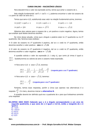 CURSO ONLINE – RACIOCÍNIO LÓGICO                                    4
        Para descobrirmos o valor da expressão acima, temos que achar o cosseno de x.

       Pela relação fundamental: sen2x + cos2x = 1, podemos encontrar o valor do cosseno de
x a partir do valor do seno de x.

        Temos que senx=1/2, substituindo esse valor na relação fundamental acima, teremos:

           (1/2)2 + cos2x = 1         1/4 + cos2x = 1               cos2x = 1 - 1/4

           cos2x = 3/4                cos x =   3/ 4                cos x = ±   3 /2

      Obtemos dois valores para o cosseno de x, um positivo e outro negativo. Agora, temos
que analisar qual destes devemos escolher.

      No início dessa solução, vimos que o ângulo x poderia estar no 1º quadrante ou no 2º
quadrante. Daí, faremos duas análises:

   O valor do cosseno no 1º quadrante é positivo, daí se o x está no 1º quadrante, então
devemos escolher o valor positivo: cos x =      3 /2.

  O valor do cosseno no 2º quadrante é negativo, daí se o x está no 2º quadrante, então
devemos escolher o valor negativo: cos x = -      3 /2.

        A questão solicita o valor da expressão (1 / cotg x), que como já vimos é igual a:
sen x
      . Substituiremos os valores do seno e cosseno nesta expressão.
cos x

           Para senx=1/2 e cosx= 3 /2, teremos:

               sen x   1/ 2   1    1× 3     3
                     =      =    =       =              (resposta para x no 1º quadrante)
               cos x    3/2    3    3× 3   3

           Para senx=1/2 e cosx= - 3 /2, teremos:

               sen x      3
                     = –        (resposta para x no 2º quadrante)
               cos x     3

        Portanto, temos duas respostas, porém a única que aparece nas alternativas é a
            3
resposta      . E é claro, devemos marcar a alternativa B.
           3
      A questão deveria ter definido qual era o quadrante de x para que tivéssemos somente
uma resposta!


05.(MPOG 2003 ESAF) Sabendo que x é o ângulo correspondente a um arco do
   segundo quadrante, e que seno de x é igual a 12/13, então a tangente de x é
   igual a:
   a) –12/5
   b) –10/13
   c) 10/13
   d) 12/13
   e) 12/5

Sol.:


  www.pontodosconcursos.com.br - Prof. Sérgio Carvalho & Prof. Weber Campos
 