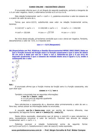 CURSO ONLINE – RACIOCÍNIO LÓGICO                                     5
      O enunciado informa que x é um ângulo do segundo quadrante, portanto a tangente de
x é um valor negativo. Assim, a alternativa correta ou é a A ou é a B.

       Pela relação fundamental: sen2x + cos2x = 1, podemos encontrar o valor do cosseno de
x a partir do valor do seno de x.

      Temos que senx=12/13, substituindo esse valor na relação fundamental acima,
teremos:

          (12/13)2 + cos2x = 1       144/169 + cos2x = 1         cos2x = 1 – 144/169

          cos2x = 25/169             cos x =   25 / 169          cos x = ± 5/13


       No início dessa solução, já havíamos concluído que o cos x devia ser negativo. Portanto,
descartaremos o valor de +3/5, e a resposta será:

                                 cos x = –3/5 (Resposta!)


06.(Especialista em Pol. Públicas e Gestão Governamental MPOG 2002 ESAF) Sabe-se
   que a função inversa da função seno é a função cossecante e que o seno do dobro
   de um arco é dado por sen 2x = 2sen x cos x. Sabendo-se que x é um arco do
   segundo quadrante e que o cosseno da metade deste arco é igual a 1/3, então a
   cossecante de x vale:
      −2 3
   a)
         3
      −2 2
   b)
         3
        3
   c)
       3
      2 3
   d)
        3
   e) 1

Sol.:
       O enunciado afirma que a função inversa da função seno é a função cossecante, isto
quer dizer que:
                                  cossec x = 1 / sen x

        Também o enunciado traz as seguintes informações:
               sen 2x = 2senx . cosx
               x é um arco do segundo quadrante
               cos(x/2) = 1/3

       Para calcularmos a cossecante de x, devemos obter primeiramente o valor do sen x.
Para isso, vamos utilizar as informações dadas no enunciado.

       A equação sen 2x = 2senx.cosx pode ser escrita de maneira diferente, mas
equivalente, da seguinte forma: sen x = 2sen(x/2) . cos(x/2).

      Desta última expressão, observamos que já temos o cos(x/2) e para calcularmos o
senx, necessitamos encontrar o valor do sen(x/2). Faremos isso através da relação
fundamental: sen2x + cos2x = 1.

       Podemos    escrever    a   relação   fundamental     acima    da    seguinte     forma:
sen2(x/2)+cos2(x/2)=1. Substituiremos o valor de cos(x/2) nesta expressão.

  www.pontodosconcursos.com.br - Prof. Sérgio Carvalho & Prof. Weber Campos
 