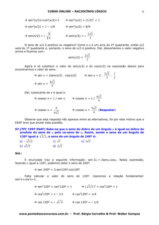 CURSO ONLINE – RACIOCÍNIO LÓGICO                                                  6

          sen2(x/2)+cos2(x/2)=1                    sen2(x/2) + (1/3)2 = 1

          sen2(x/2) = 1 – 1/9                      sen2(x/2) = 8/9

                             8                                    2 2
          sen(x/2) = ±                             sen(x/2) = ±
                             9                                     3

       O seno de x/2 é positivo ou negativo? Como o x é um arco do 2º quadrante, então x/2
será do 1º quadrante e, portanto, o seno de x/2 é positivo. Daí, descartamos o valor negativo
acima e ficamos com:
                                                                2 2
                                                  sen(x/2) =
                                                                 3

      Agora é só substituir o valor do sen(x/2) e do cos(x/2) na expressão abaixo para
encontrarmos o valor do senx.
                                                                                2 2 1
                 sen x = 2sen(x/2) . cos(x/2)                     sen x = 2 .      .
                                                                                 3   3
                             4 2
                 sen x =
                              9

        Daí, cossecante de x é igual a:
                                                                          4 2
                 cossec x = 1 / sen x                    cossec x = 1 /
                                                                           9

                                    9                                  9 2
                 cossec x =                              cossec x =        (Resposta!)
                                  4 2                                   8

      Observe que esta resposta não aparece entre as alternatives, foi por este motivo que a
ESAF teve que anular esta questão.

07.(TFC 1997 ESAF) Sabe-se que o seno do dobro de um ângulo α é igual ao dobro do
   produto do seno de α pelo co-seno de α. Assim, sendo o seno de um ângulo de
   120º igual a     3 2 , o seno de um ângulo de 240º é:
   a) − 3 2                       c)     3                    e) 3 3
   b)   3 2                       d) 2 3

Sol.:

      E enunciado traz a seguinte informação: sen 2α = 2senα.cosα. Nesta expressão,
fazendo α igual a 120º, podemos obter o seno de 240º.

                 sen 240º = 2.sen120º.cos120º

      Falta calcular     o       valor       do   seno   de   120º.     Usaremos   a   relação   fundamental:
sen2x+cos2x=1.

                 sen2120º + cos2120º = 1                        ( 3 2 )2 + cos2120º = 1

                 cos2120º = 1 - 3 4                      cos2120º = 1/4


                 cos 120º = ±           1/ 4             cos 120º = ± 1/2



  www.pontodosconcursos.com.br - Prof. Sérgio Carvalho & Prof. Weber Campos
 