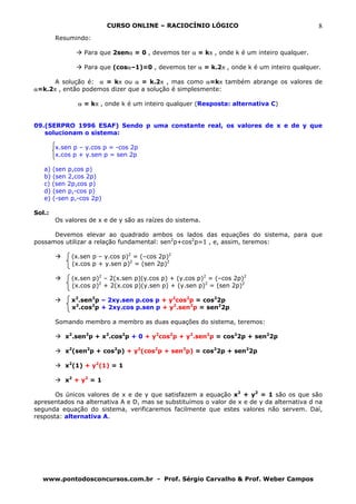 CURSO ONLINE – RACIOCÍNIO LÓGICO                                   8
        Resumindo:

                 Para que 2senα = 0 , devemos ter α = kπ , onde k é um inteiro qualquer.

                 Para que (cosα–1)=0 , devemos ter α = k.2π , onde k é um inteiro qualquer.

      A solução é: α = kπ ou α = k.2π , mas como α=kπ também abrange os valores de
α=k.2π , então podemos dizer que a solução é simplesmente:

               α = kπ , onde k é um inteiro qualquer (Resposta: alternativa C)


09.(SERPRO 1996 ESAF) Sendo p uma constante real, os valores de x e de y que
   solucionam o sistema:

        x.sen p – y.cos p = -cos 2p
        x.cos p + y.sen p = sen 2p

   a) (sen p,cos p)
   b) (sen 2,cos 2p)
   c) (sen 2p,cos p)
   d) (sen p,-cos p)
   e) (-sen p,-cos 2p)

Sol.:
        Os valores de x e de y são as raízes do sistema.

      Devemos elevar ao quadrado ambos os lados das equações do sistema, para que
possamos utilizar a relação fundamental: sen2p+cos2p=1 , e, assim, teremos:

             (x.sen p – y.cos p)2 = (–cos 2p)2
             (x.cos p + y.sen p)2 = (sen 2p)2

             (x.sen p)2 – 2(x.sen p)(y.cos p) + (y.cos p)2 = (–cos 2p)2
             (x.cos p)2 + 2(x.cos p)(y.sen p) + (y.sen p)2 = (sen 2p)2

             x2.sen2p – 2xy.sen p.cos p + y2cos2p = cos22p
             x2.cos2p + 2xy.cos p.sen p + y2.sen2p = sen22p

        Somando membro a membro as duas equações do sistema, teremos:

           x2.sen2p + x2.cos2p + 0 + y2cos2p + y2.sen2p = cos22p + sen22p

           x2(sen2p + cos2p) + y2(cos2p + sen2p) = cos22p + sen22p

           x2(1) + y2(1) = 1

           x2 + y2 = 1

       Os únicos valores de x e de y que satisfazem a equação x2 + y2 = 1 são os que são
apresentados na alternativa A e D, mas se substituímos o valor de x e de y da alternativa d na
segunda equação do sistema, verificaremos facilmente que estes valores não servem. Daí,
resposta: alternativa A.




  www.pontodosconcursos.com.br - Prof. Sérgio Carvalho & Prof. Weber Campos
 