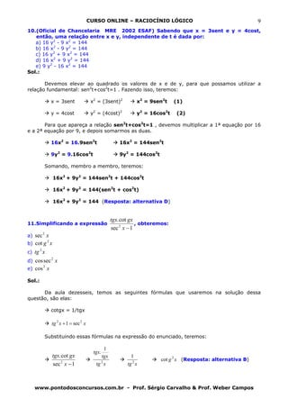CURSO ONLINE – RACIOCÍNIO LÓGICO                                     9
10.(Oficial de Chancelaria MRE 2002 ESAF) Sabendo que x = 3sent e y = 4cost,
   então, uma relação entre x e y, independente de t é dada por:
   a) 16 y2 - 9 x2 = 144
   b) 16 x2 - 9 y2 = 144
   c) 16 y2 + 9 x2 = 144
   d) 16 x2 + 9 y2 = 144
   e) 9 y2 - 16 x2 = 144
Sol.:

       Devemos elevar ao quadrado os valores de x e de y, para que possamos utilizar a
relação fundamental: sen2t+cos2t=1 . Fazendo isso, teremos:

                     x = 3sent               x2 = (3sent)2         x2 = 9sen2t    (1)

                     y = 4cost               y2 = (4cost)2         y2 = 16cos2t   (2)

       Para que apareça a relação sen2t+cos2t=1 , devemos multiplicar a 1ª equação por 16
e a 2ª equação por 9, e depois somarmos as duas.

                     16x2 = 16.9sen2t                     16x2 = 144sen2t

                     9y2 = 9.16cos2t                      9y2 = 144cos2t

                Somando, membro a membro, teremos:

                     16x2 + 9y2 = 144sen2t + 144cos2t

                     16x2 + 9y2 = 144(sen2t + cos2t)

                     16x2 + 9y2 = 144 (Resposta: alternativa D)


                                                       tgx. cot gx
11.Simplificando a expressão                                       , obteremos:
                                                       sec 2 x − 1
            2
a) sec x
                 2
b) cot g x
        2
c) tg x
d) cos sec 2 x
       2
e) cos x

Sol.:

      Da aula dezesseis, temos as seguintes fórmulas que usaremos na solução dessa
questão, são elas:

                     cotgx = 1/tgx

                     tg 2 x + 1 = sec 2 x

                Substituindo essas fórmulas na expressão do enunciado, teremos:

                                                   1
                                              tgx.
                     tgx. cot gx                 tgx            1
                                                                           cot g 2 x (Resposta: alternativa B)
                     sec 2 x − 1                 2
                                               tg x           tg 2 x



     www.pontodosconcursos.com.br - Prof. Sérgio Carvalho & Prof. Weber Campos
 