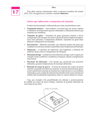 A U L A                                        Dica


17           Para obter maiores informações sobre a estrutura cristalina dos metais
          (CFC, CCC, hexagonal etc.) consulte o módulo Materiais.



              Fatores que influenciam a temperatura de transição

              O intervalo de transição é influenciado por certas características como:
          ·   Tratamento térmico - Aços-carbono e de baixa liga são menos sujeitos
              à influência da temperatura quando submetidos a tratamento térmico que
              aumenta sua resistência;
          ·   Tamanho de grãos - Tamanhos de grãos grosseiros tendem a elevar
              a temperatura de transição, de modo a produzir fratura frágil em tempera-
              turas mais próximas à temperatura ambiente. Tamanhos de grãos finos
              abaixam a temperatura de transição;
          ·   Encruamento - Materiais encruados, que sofreram quebra dos grãos que
              compõem sua estrutura, tendem a apresentar maior temperatura de transição;
          ·   Impurezas - A presença de impurezas, que fragilizam a estrutura do
              material, tende a elevar a temperatura de transição;
          ·   Elementos de liga - A adição de certos elementos de liga, como o níquel, por
              exemplo, tende a melhorar a resistência ao impacto, mesmo a temperaturas
              mais baixas;
          ·   Processos de fabricação - Um mesmo aço, produzido por processos
              diferentes, possuirá temperaturas de transição diferentes;
          ·   Retirada do corpo de prova - A forma de retirada dos corpos de prova
              interfere na posição das fibras do material. As normas internacionais geral-
              mente especificam a posição da retirada dos corpos de prova, nos produtos
              siderúrgicos, pois a região de onde eles são retirados, bem como a posição do
              entalhe, têm fundamental importância sobre os valores obtidos no ensaio.

              Veja, por exemplo, três possibilidades de retirada e posicionamento
          do entalhe em corpos de prova Charpy, retirados de posições diferentes de
          uma chapa de aço doce.
 