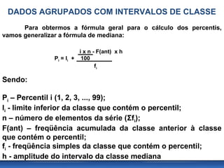 DADOS AGRUPADOS COM INTERVALOS DE CLASSE
      Para obtermos a fórmula geral para o cálculo dos percentis,
vamos generalizar a fórmula de mediana:

                         i x n - F(ant) x h
               Pi = li + 100
                                fi

Sendo:

Pi – Percentil i (1, 2, 3, ..., 99);
li - limite inferior da classe que contém o percentil;
n – número de elementos da série (Σfi);
F(ant) – freqüência acumulada da classe anterior à classe
que contém o percentil;
fi - freqüência simples da classe que contém o percentil;
h - amplitude do intervalo da classe mediana
 