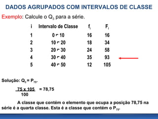 DADOS AGRUPADOS COM INTERVALOS DE CLASSE
Exemplo: Calcule o Q3 para a série.
              i      Intervalo de Classe   fi   Fi
              1            0 ⌐ 10          16    16
              2           10 ⌐ 20          18    34
              3           20 ⌐ 30          24    58
              4           30 ⌐ 40          35    93
              5           40 ⌐ 50          12   105

Solução: Q3 = P75.
       75 x 105      = 78,75
        100
        A classe que contém o elemento que ocupa a posição 78,75 na
série é a quarta classe. Esta é a classe que contém o P75.
 