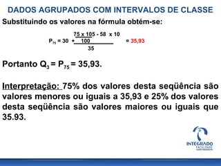 DADOS AGRUPADOS COM INTERVALOS DE CLASSE
Substituindo os valores na fórmula obtém-se:
                      75 x 105 - 58 x 10
            P75 = 30 + 100                 = 35,93
                            35

Portanto Q3 = P75 = 35,93.

Interpretação: 75% dos valores desta seqüência são
valores menores ou iguais a 35,93 e 25% dos valores
desta seqüência são valores maiores ou iguais que
35.93.
 