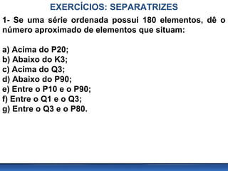 EXERCÍCIOS: SEPARATRIZES
1- Se uma série ordenada possui 180 elementos, dê o
número aproximado de elementos que situam:

a) Acima do P20;
b) Abaixo do K3;
c) Acima do Q3;
d) Abaixo do P90;
e) Entre o P10 e o P90;
f) Entre o Q1 e o Q3;
g) Entre o Q3 e o P80.
 