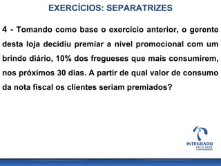 EXERCÍCIOS: SEPARATRIZES

4 - Tomando como base o exercício anterior, o gerente
desta loja decidiu premiar a nível promocional com um
brinde diário, 10% dos fregueses que mais consumirem,
nos próximos 30 dias. A partir de qual valor de consumo
da nota fiscal os clientes seriam premiados?
 
