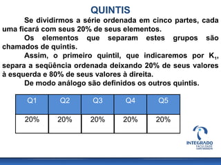 QUINTIS
      Se dividirmos a série ordenada em cinco partes, cada
uma ficará com seus 20% de seus elementos.
      Os elementos que separam estes grupos são
chamados de quintis.
      Assim, o primeiro quintil, que indicaremos por K1,
separa a seqüência ordenada deixando 20% de seus valores
à esquerda e 80% de seus valores à direita.
      De modo análogo são definidos os outros quintis.

      Q1       Q2       Q3       Q4      Q5

      20%     20%      20%      20%      20%
 