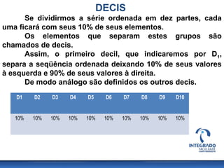 DECIS
      Se dividirmos a série ordenada em dez partes, cada
uma ficará com seus 10% de seus elementos.
      Os elementos que separam estes grupos são
chamados de decis.
      Assim, o primeiro decil, que indicaremos por D1,
separa a seqüência ordenada deixando 10% de seus valores
à esquerda e 90% de seus valores à direita.
      De modo análogo são definidos os outros decis.
   D1    D2    D3    D4    D5    D6    D7    D8    D9    D10


   10%   10%   10%   10%   10%   10%   10%   10%   10%   10%
 