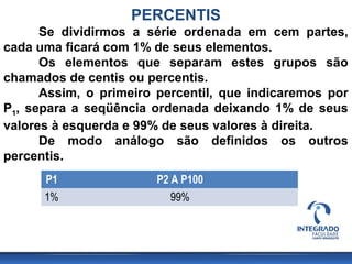 PERCENTIS
      Se dividirmos a série ordenada em cem partes,
cada uma ficará com 1% de seus elementos.
      Os elementos que separam estes grupos são
chamados de centis ou percentis.
      Assim, o primeiro percentil, que indicaremos por
P1, separa a seqüência ordenada deixando 1% de seus
valores à esquerda e 99% de seus valores à direita.
      De modo análogo são definidos os outros
percentis.
      P1                P2 A P100
      1%                   99%
 