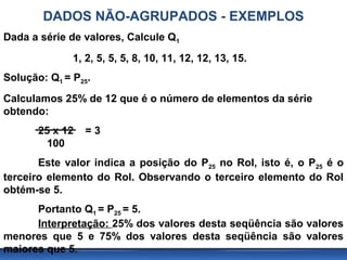DADOS NÃO-AGRUPADOS - EXEMPLOS
Dada a série de valores, Calcule Q1
              1, 2, 5, 5, 5, 8, 10, 11, 12, 12, 13, 15.
Solução: Q1 = P25.
Calculamos 25% de 12 que é o número de elementos da série
obtendo:
       25 x 12   =3
         100
       Este valor indica a posição do P25 no Rol, isto é, o P25 é o
terceiro elemento do Rol. Observando o terceiro elemento do Rol
obtém-se 5.
      Portanto Q1 = P25 = 5.
      Interpretação: 25% dos valores desta seqüência são valores
menores que 5 e 75% dos valores desta seqüência são valores
maiores que 5.
 
