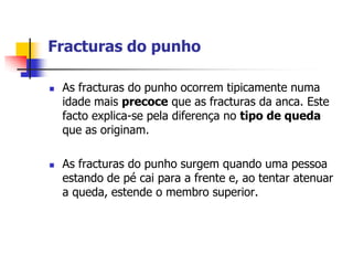 Fracturas do punho

   As fracturas do punho ocorrem tipicamente numa
    idade mais precoce que as fracturas da anca. Este
    facto explica-se pela diferença no tipo de queda
    que as originam.

   As fracturas do punho surgem quando uma pessoa
    estando de pé cai para a frente e, ao tentar atenuar
    a queda, estende o membro superior.
 