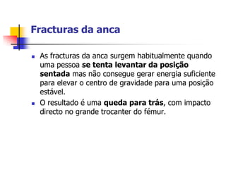 Fracturas da anca

   As fracturas da anca surgem habitualmente quando
    uma pessoa se tenta levantar da posição
    sentada mas não consegue gerar energia suficiente
    para elevar o centro de gravidade para uma posição
    estável.
   O resultado é uma queda para trás, com impacto
    directo no grande trocanter do fémur.
 