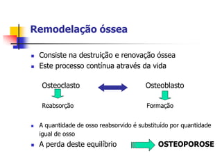 Remodelação óssea

   Consiste na destruição e renovação óssea
   Este processo contínua através da vida

    Osteoclasto                          Osteoblasto

    Reabsorção                            Formação


   A quantidade de osso reabsorvido é substituído por quantidade
    igual de osso
   A perda deste equilíbrio                  OSTEOPOROSE
 