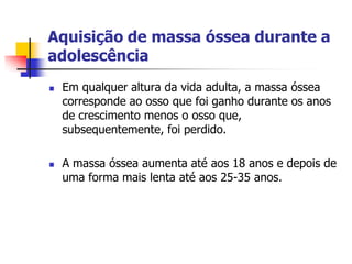 Aquisição de massa óssea durante a
adolescência
   Em qualquer altura da vida adulta, a massa óssea
    corresponde ao osso que foi ganho durante os anos
    de crescimento menos o osso que,
    subsequentemente, foi perdido.

   A massa óssea aumenta até aos 18 anos e depois de
    uma forma mais lenta até aos 25-35 anos.
 
