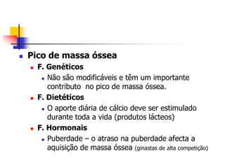   Pico de massa óssea
       F. Genéticos
          Não são modificáveis e têm um importante

           contributo no pico de massa óssea.
       F. Dietéticos
          O aporte diária de cálcio deve ser estimulado

           durante toda a vida (produtos lácteos)
       F. Hormonais
          Puberdade – o atraso na puberdade afecta a

           aquisição de massa óssea (ginastas de alta competição)
 