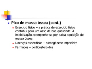    Pico de massa óssea (cont.)
       Exercício físico – a prática de exercício físico
        contribuí para um osso de boa qualidade. A
        imobilização acompanha-se por baixa aquisição de
        massa óssea.
       Doenças específicas – osteogénese imperfeita
       Fármacos – corticosteróides
 