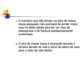    O indivíduo que não atingiu um pico de massa
    óssea adequado, não precisará de perder muito
    osso na idade adulta para ter um risco de
    osteoporose e de fractura substancialmente
    aumentado.


   O pico de massa óssea é alcançado durante a
    terceira década de vida e serve de banco de osso
    para o resto da vida adulta.
 