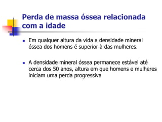 Perda de massa óssea relacionada
com a idade
   Em qualquer altura da vida a densidade mineral
    óssea dos homens é superior à das mulheres.

   A densidade mineral óssea permanece estável até
    cerca dos 50 anos, altura em que homens e mulheres
    iniciam uma perda progressiva
 