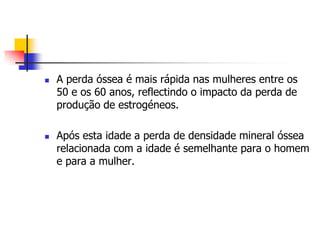    A perda óssea é mais rápida nas mulheres entre os
    50 e os 60 anos, reflectindo o impacto da perda de
    produção de estrogéneos.

   Após esta idade a perda de densidade mineral óssea
    relacionada com a idade é semelhante para o homem
    e para a mulher.
 
