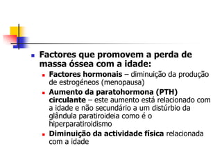    Factores que promovem a perda de
    massa óssea com a idade:
       Factores hormonais – diminuição da produção
        de estrogéneos (menopausa)
       Aumento da paratohormona (PTH)
        circulante – este aumento está relacionado com
        a idade e não secundário a um distúrbio da
        glândula paratiroideia como é o
        hiperparatiroidismo
       Diminuição da actividade física relacionada
        com a idade
 