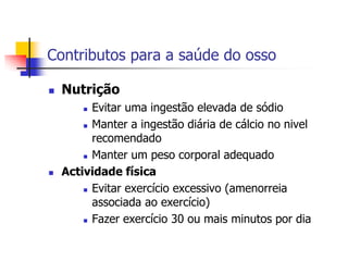 Contributos para a saúde do osso

   Nutrição
         Evitar uma ingestão elevada de sódio
         Manter a ingestão diária de cálcio no nivel

          recomendado
         Manter um peso corporal adequado

   Actividade física
         Evitar exercício excessivo (amenorreia

          associada ao exercício)
         Fazer exercício 30 ou mais minutos por dia
 