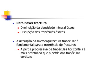    Para haver fractura
      Diminuição da densidade mineral óssea

      Disrupção das trabéculas ósseas




   A alteração da microarquitectura trabecular é
    fundamental para a ocorrência de fracturas
      A perda progressiva de trabéculas horizontais é

       mais acentuada que a perda das trabéculas
       verticais
 